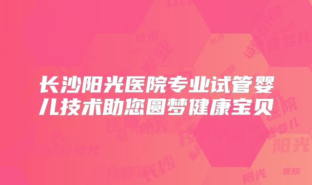 长沙阳光医院专业试管婴儿技术助您圆梦健康宝贝
