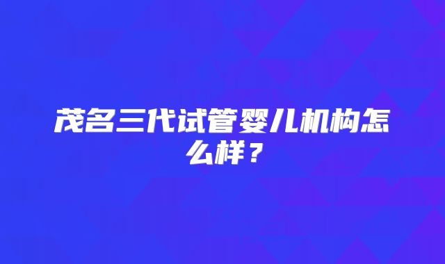 茂名三代试管婴儿机构怎么样？