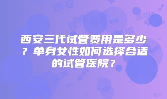 西安三代试管费用是多少？单身女性如何选择合适的试管医院？