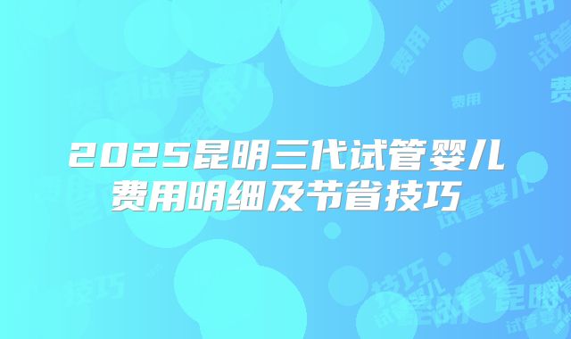 2025昆明三代试管婴儿费用明细及节省技巧
