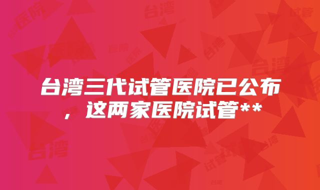 台湾三代试管医院已公布，这两家医院试管**
