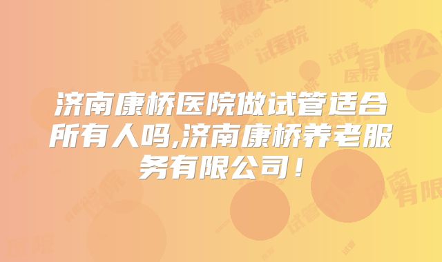 济南康桥医院做试管适合所有人吗,济南康桥养老服务有限公司!