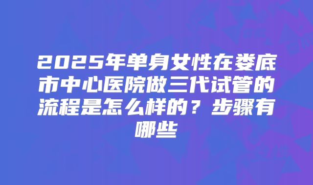 2025年单身女性在娄底市中心医院做三代试管的流程是怎么样的?步骤有哪些