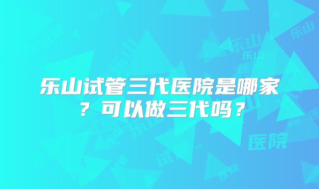乐山试管三代医院是哪家？可以做三代吗？