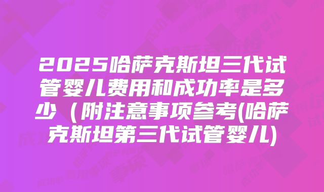 2025哈萨克斯坦三代试管婴儿费用和成功率是多少(附注意事项参考(哈萨克斯坦第三代试管婴儿)