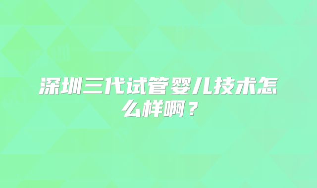 深圳三代试管婴儿技术怎么样啊?