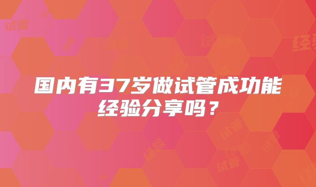 国内有37岁做试管成功能经验分享吗？