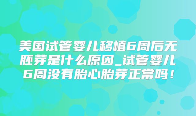 美国试管婴儿移植6周后无胚芽是什么原因_试管婴儿6周没有胎心胎芽正常吗！