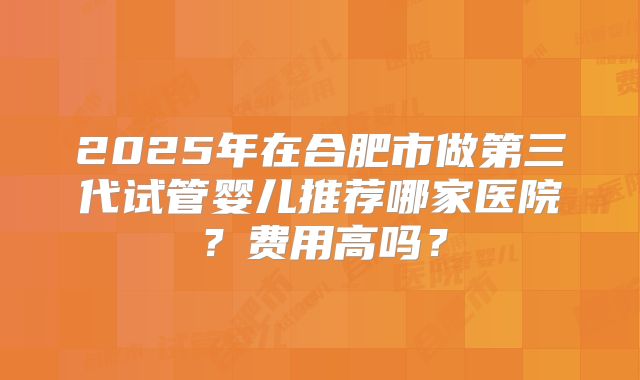 2025年在合肥市做第三代试管婴儿推荐哪家医院？费用高吗？