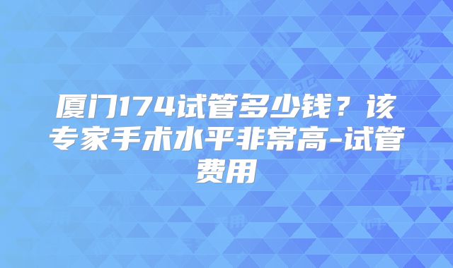 厦门174试管多少钱？该专家手术水平非常高-试管费用