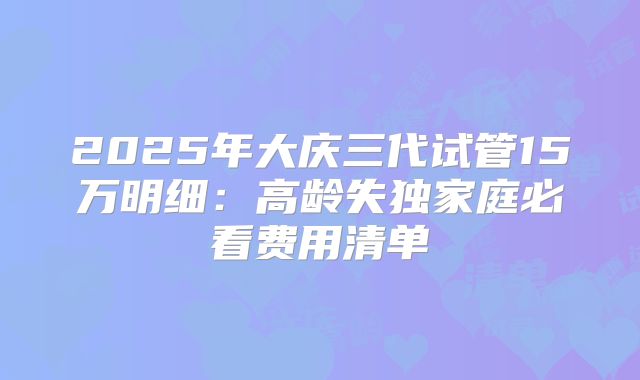 2025年大庆三代试管15万明细：高龄失独家庭必看费用清单