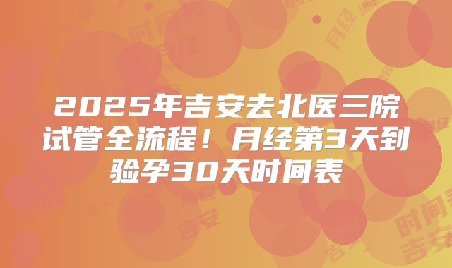 2025年吉安去北医三院试管全流程！月经第3天到验孕30天时间表