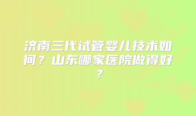 济南三代试管婴儿技术如何？山东哪家医院做得好？