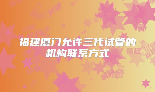 福建厦门允许三代试管的机构联系方式