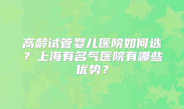 高龄试管婴儿医院如何选？上海有名气医院有哪些优势？
