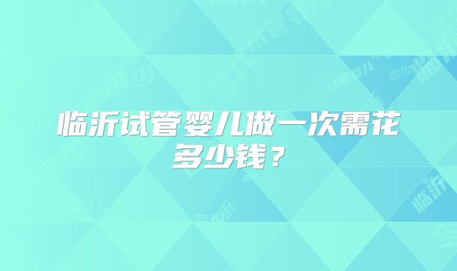 临沂试管婴儿做一次需花多少钱?