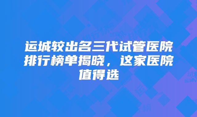 运城较出名三代试管医院排行榜单揭晓,这家医院值得选