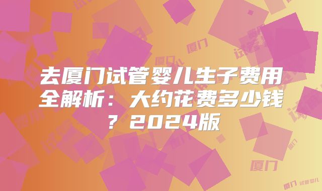 去厦门试管婴儿生子费用全解析：大约花费多少钱？2024版