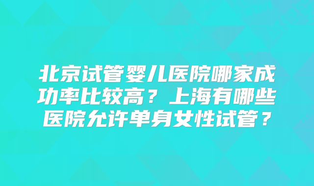 北京试管婴儿医院哪家成功率比较高？上海有哪些医院允许单身女性试管？