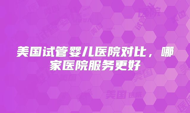 美国试管婴儿医院对比,哪家医院服务更好