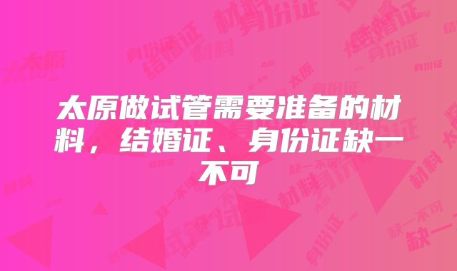 太原做试管需要准备的材料，结婚证、身份证缺一不可