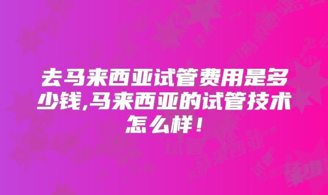 去马来西亚试管费用是多少钱,马来西亚的试管技术怎么样！
