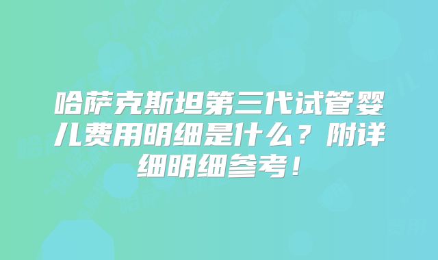 哈萨克斯坦第三代试管婴儿费用明细是什么？附详细明细参考！