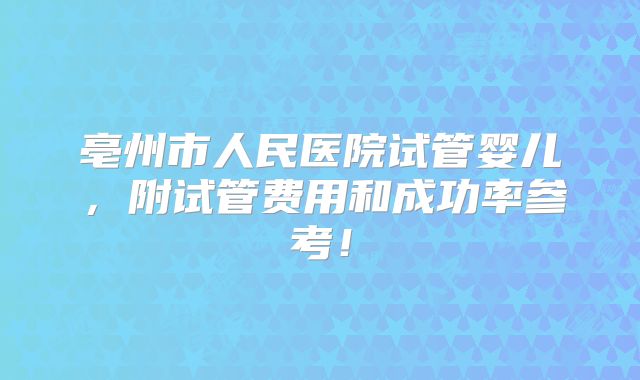亳州市人民医院试管婴儿，附试管费用和成功率参考！