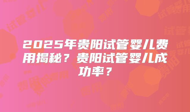 2025年贵阳试管婴儿费用揭秘？贵阳试管婴儿成功率？