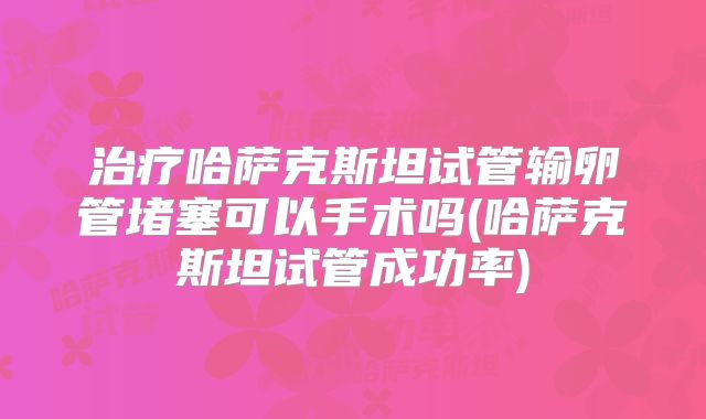 治疗哈萨克斯坦试管输卵管堵塞可以手术吗(哈萨克斯坦试管成功率)