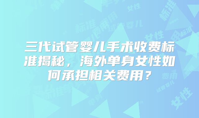 三代试管婴儿手术收费标准揭秘，海外单身女性如何承担相关费用？