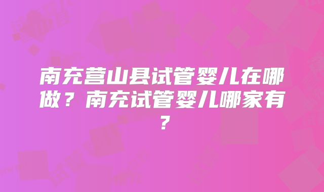 南充营山县试管婴儿在哪做？南充试管婴儿哪家有？