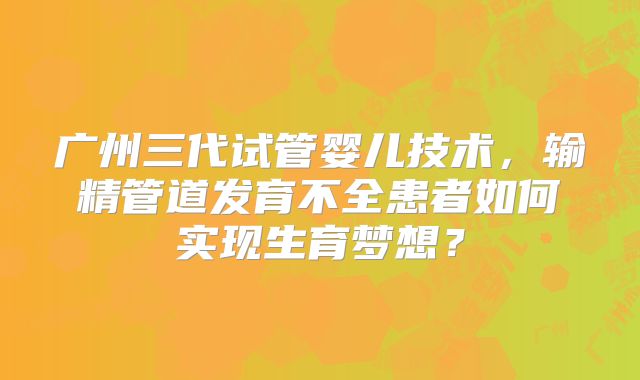 广州三代试管婴儿技术，输精管道发育不全患者如何实现生育梦想？