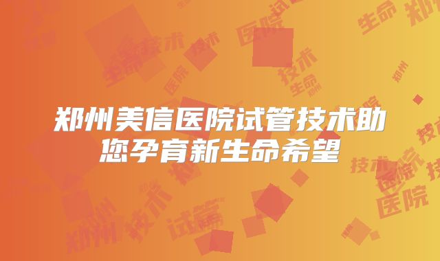 郑州美信医院试管技术助您孕育新生命希望