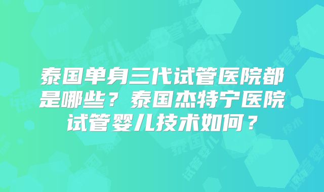 泰国单身三代试管医院都是哪些?泰国杰特宁医院试管婴儿技术如何?