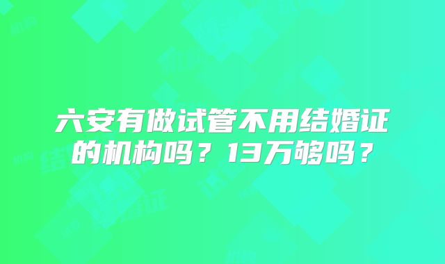 六安有做试管不用结婚证的机构吗？13万够吗？