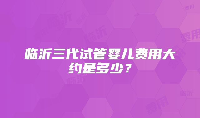 临沂三代试管婴儿费用大约是多少？