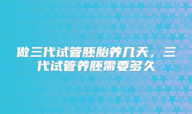 做三代试管胚胎养几天，三代试管养胚需要多久