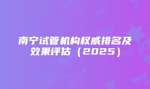 南宁试管机构权威排名及效果评估（2025）