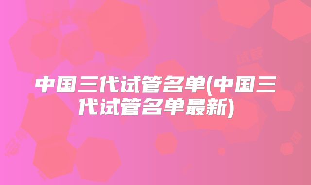 中国三代试管名单(中国三代试管名单最新)