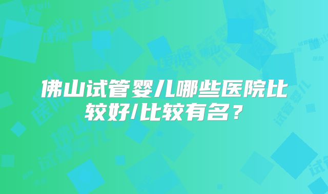 佛山试管婴儿哪些医院比较好/比较有名？