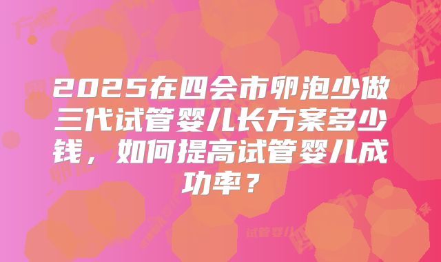 2025在四会市卵泡少做三代试管婴儿长方案多少钱,如何提高试管婴儿成功率?