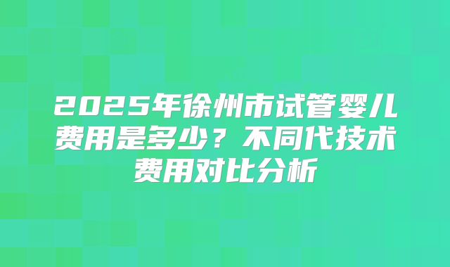 2025年徐州市试管婴儿费用是多少？不同代技术费用对比分析