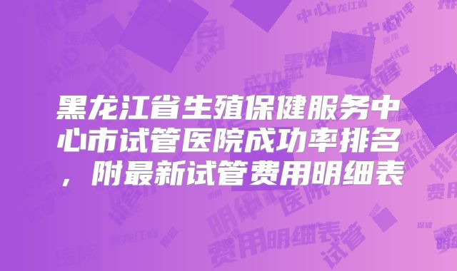 黑龙江省生殖保健服务中心市试管医院成功率排名，附最新试管费用明细表
