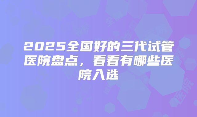 2025全国好的三代试管医院盘点，看看有哪些医院入选