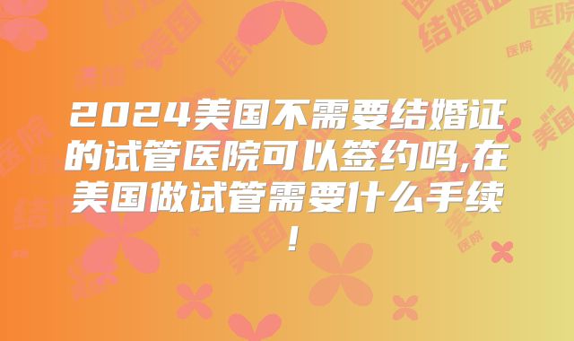 2024美国不需要结婚证的试管医院可以签约吗,在美国做试管需要什么手续!