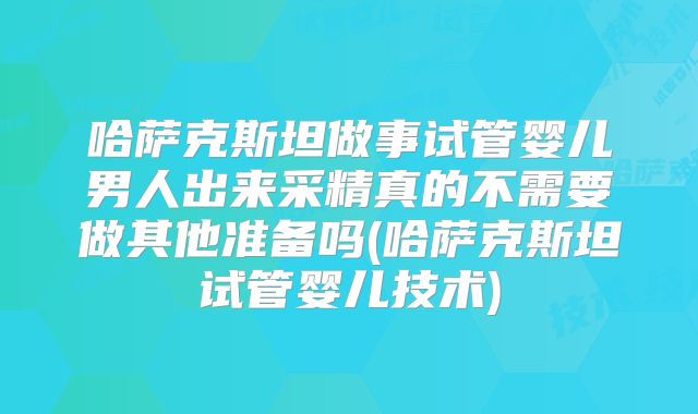 哈萨克斯坦做事试管婴儿男人出来采精真的不需要做其他准备吗(哈萨克斯坦试管婴儿技术)