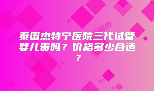 泰国杰特宁医院三代试管婴儿贵吗？价格多少合适？