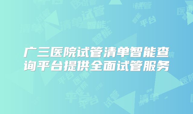 广三医院试管清单智能查询平台提供全面试管服务