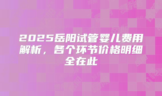 2025岳阳试管婴儿费用解析,各个环节价格明细全在此